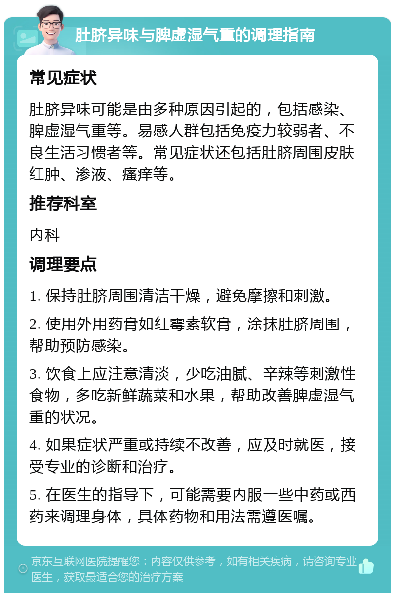 肚脐异味与脾虚湿气重的调理指南 常见症状 肚脐异味可能是由多种原因引起的，包括感染、脾虚湿气重等。易感人群包括免疫力较弱者、不良生活习惯者等。常见症状还包括肚脐周围皮肤红肿、渗液、瘙痒等。 推荐科室 内科 调理要点 1. 保持肚脐周围清洁干燥，避免摩擦和刺激。 2. 使用外用药膏如红霉素软膏，涂抹肚脐周围，帮助预防感染。 3. 饮食上应注意清淡，少吃油腻、辛辣等刺激性食物，多吃新鲜蔬菜和水果，帮助改善脾虚湿气重的状况。 4. 如果症状严重或持续不改善，应及时就医，接受专业的诊断和治疗。 5. 在医生的指导下，可能需要内服一些中药或西药来调理身体，具体药物和用法需遵医嘱。