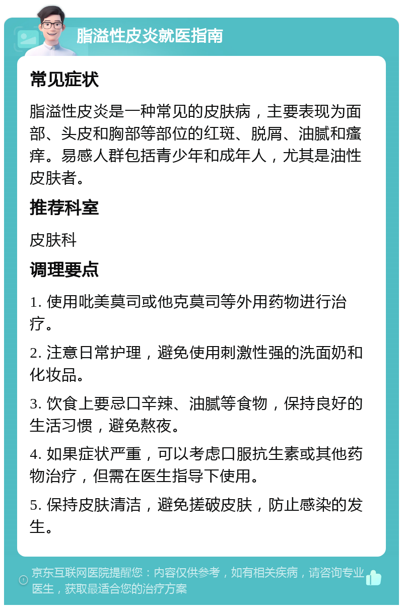 脂溢性皮炎就医指南 常见症状 脂溢性皮炎是一种常见的皮肤病，主要表现为面部、头皮和胸部等部位的红斑、脱屑、油腻和瘙痒。易感人群包括青少年和成年人，尤其是油性皮肤者。 推荐科室 皮肤科 调理要点 1. 使用吡美莫司或他克莫司等外用药物进行治疗。 2. 注意日常护理，避免使用刺激性强的洗面奶和化妆品。 3. 饮食上要忌口辛辣、油腻等食物，保持良好的生活习惯，避免熬夜。 4. 如果症状严重，可以考虑口服抗生素或其他药物治疗，但需在医生指导下使用。 5. 保持皮肤清洁，避免搓破皮肤，防止感染的发生。