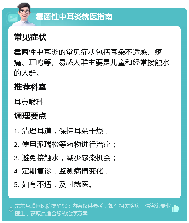 霉菌性中耳炎就医指南 常见症状 霉菌性中耳炎的常见症状包括耳朵不适感、疼痛、耳鸣等。易感人群主要是儿童和经常接触水的人群。 推荐科室 耳鼻喉科 调理要点 1. 清理耳道，保持耳朵干燥； 2. 使用派瑞松等药物进行治疗； 3. 避免接触水，减少感染机会； 4. 定期复诊，监测病情变化； 5. 如有不适，及时就医。