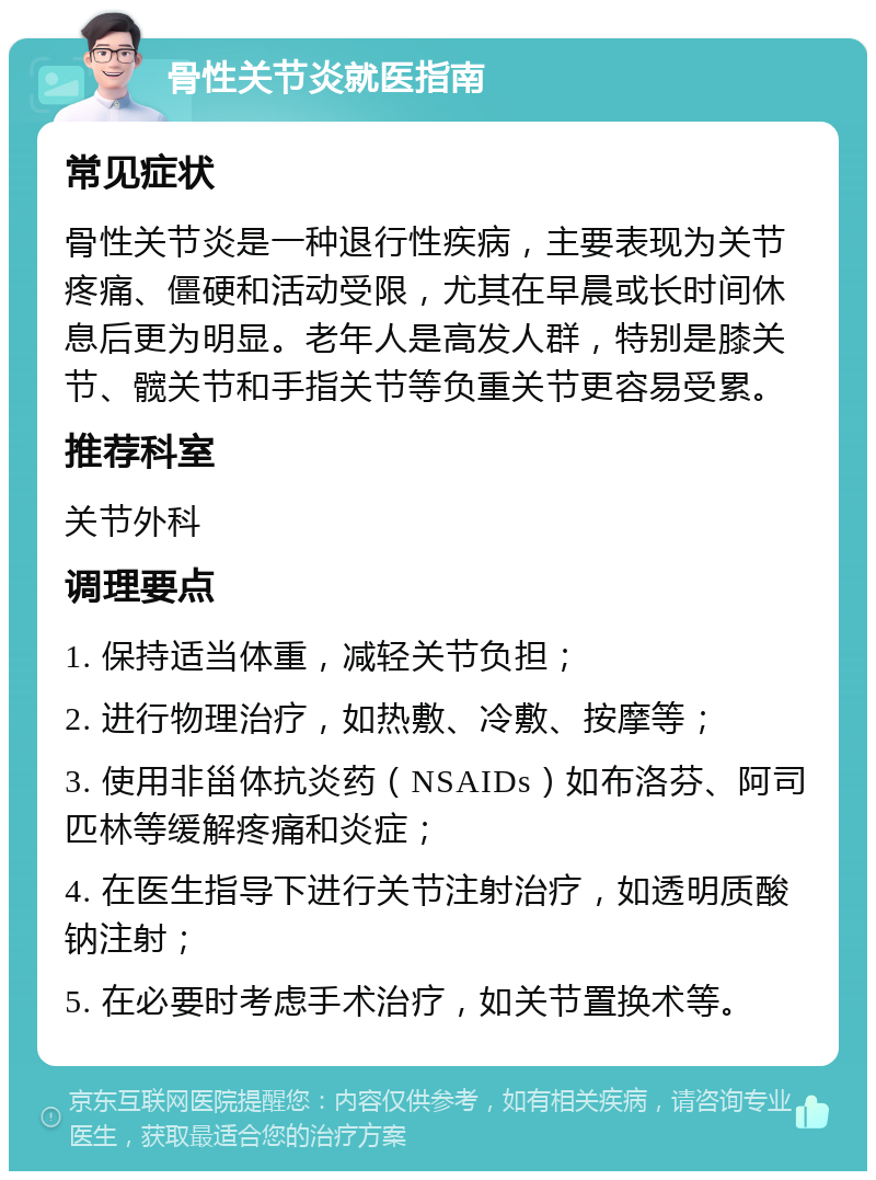 骨性关节炎就医指南 常见症状 骨性关节炎是一种退行性疾病，主要表现为关节疼痛、僵硬和活动受限，尤其在早晨或长时间休息后更为明显。老年人是高发人群，特别是膝关节、髋关节和手指关节等负重关节更容易受累。 推荐科室 关节外科 调理要点 1. 保持适当体重，减轻关节负担； 2. 进行物理治疗，如热敷、冷敷、按摩等； 3. 使用非甾体抗炎药（NSAIDs）如布洛芬、阿司匹林等缓解疼痛和炎症； 4. 在医生指导下进行关节注射治疗，如透明质酸钠注射； 5. 在必要时考虑手术治疗，如关节置换术等。