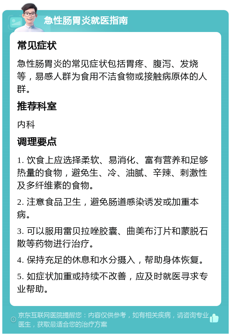 急性肠胃炎就医指南 常见症状 急性肠胃炎的常见症状包括胃疼、腹泻、发烧等，易感人群为食用不洁食物或接触病原体的人群。 推荐科室 内科 调理要点 1. 饮食上应选择柔软、易消化、富有营养和足够热量的食物，避免生、冷、油腻、辛辣、刺激性及多纤维素的食物。 2. 注意食品卫生，避免肠道感染诱发或加重本病。 3. 可以服用雷贝拉唑胶囊、曲美布汀片和蒙脱石散等药物进行治疗。 4. 保持充足的休息和水分摄入，帮助身体恢复。 5. 如症状加重或持续不改善，应及时就医寻求专业帮助。