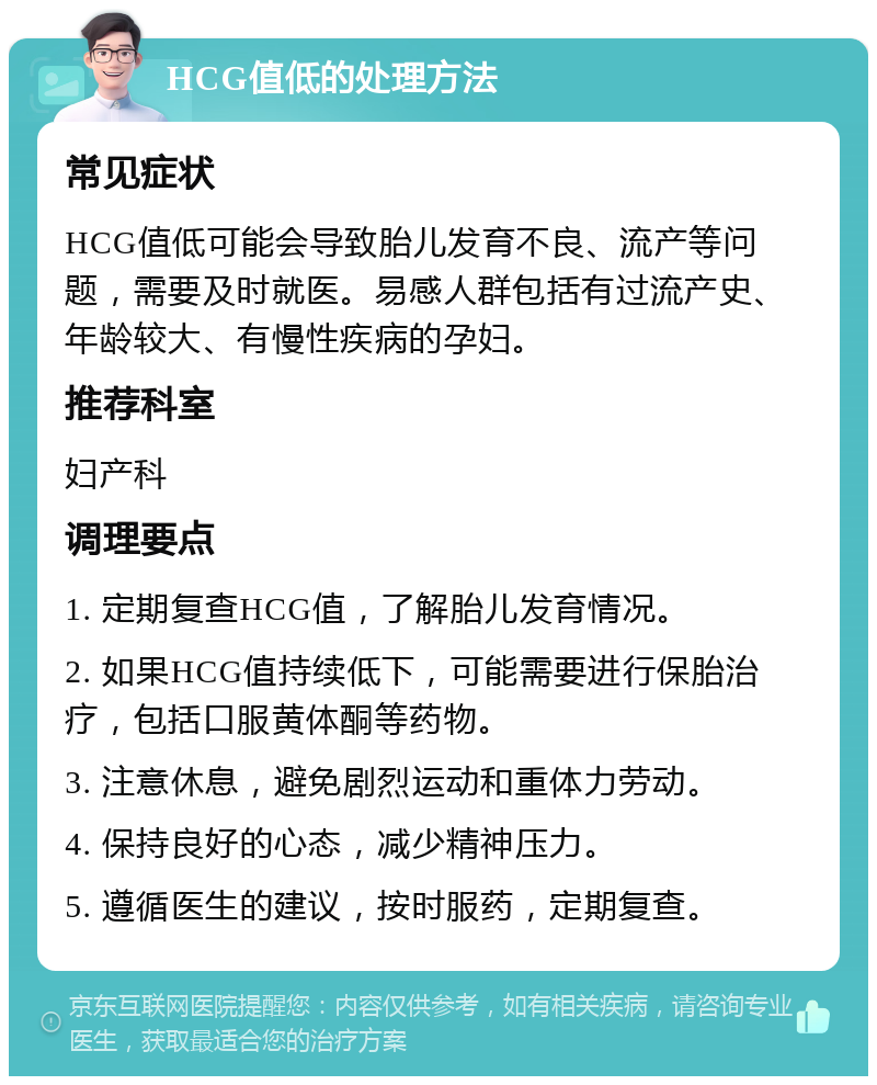 HCG值低的处理方法 常见症状 HCG值低可能会导致胎儿发育不良、流产等问题，需要及时就医。易感人群包括有过流产史、年龄较大、有慢性疾病的孕妇。 推荐科室 妇产科 调理要点 1. 定期复查HCG值，了解胎儿发育情况。 2. 如果HCG值持续低下，可能需要进行保胎治疗，包括口服黄体酮等药物。 3. 注意休息，避免剧烈运动和重体力劳动。 4. 保持良好的心态，减少精神压力。 5. 遵循医生的建议，按时服药，定期复查。