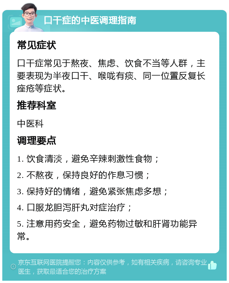 口干症的中医调理指南 常见症状 口干症常见于熬夜、焦虑、饮食不当等人群，主要表现为半夜口干、喉咙有痰、同一位置反复长痤疮等症状。 推荐科室 中医科 调理要点 1. 饮食清淡，避免辛辣刺激性食物； 2. 不熬夜，保持良好的作息习惯； 3. 保持好的情绪，避免紧张焦虑多想； 4. 口服龙胆泻肝丸对症治疗； 5. 注意用药安全，避免药物过敏和肝肾功能异常。