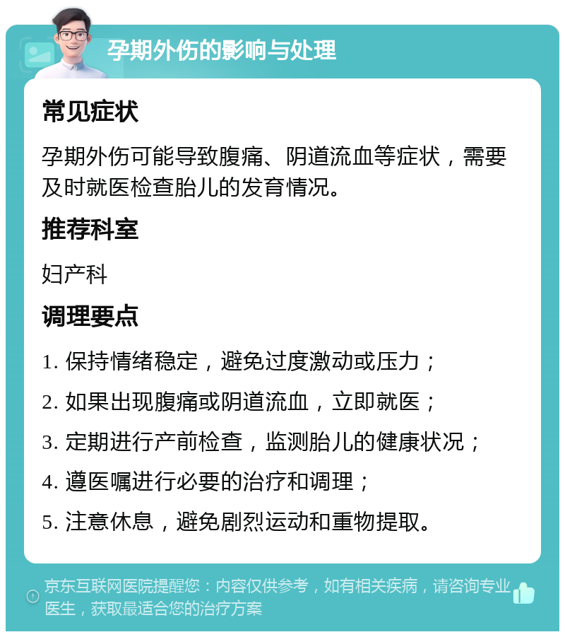 孕期外伤的影响与处理 常见症状 孕期外伤可能导致腹痛、阴道流血等症状，需要及时就医检查胎儿的发育情况。 推荐科室 妇产科 调理要点 1. 保持情绪稳定，避免过度激动或压力； 2. 如果出现腹痛或阴道流血，立即就医； 3. 定期进行产前检查，监测胎儿的健康状况； 4. 遵医嘱进行必要的治疗和调理； 5. 注意休息，避免剧烈运动和重物提取。