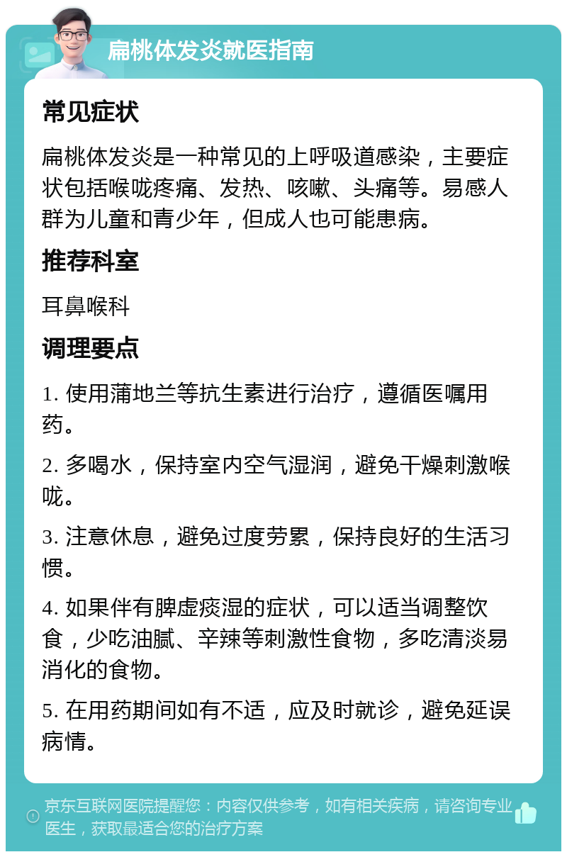 扁桃体发炎就医指南 常见症状 扁桃体发炎是一种常见的上呼吸道感染，主要症状包括喉咙疼痛、发热、咳嗽、头痛等。易感人群为儿童和青少年，但成人也可能患病。 推荐科室 耳鼻喉科 调理要点 1. 使用蒲地兰等抗生素进行治疗，遵循医嘱用药。 2. 多喝水，保持室内空气湿润，避免干燥刺激喉咙。 3. 注意休息，避免过度劳累，保持良好的生活习惯。 4. 如果伴有脾虚痰湿的症状，可以适当调整饮食，少吃油腻、辛辣等刺激性食物，多吃清淡易消化的食物。 5. 在用药期间如有不适，应及时就诊，避免延误病情。