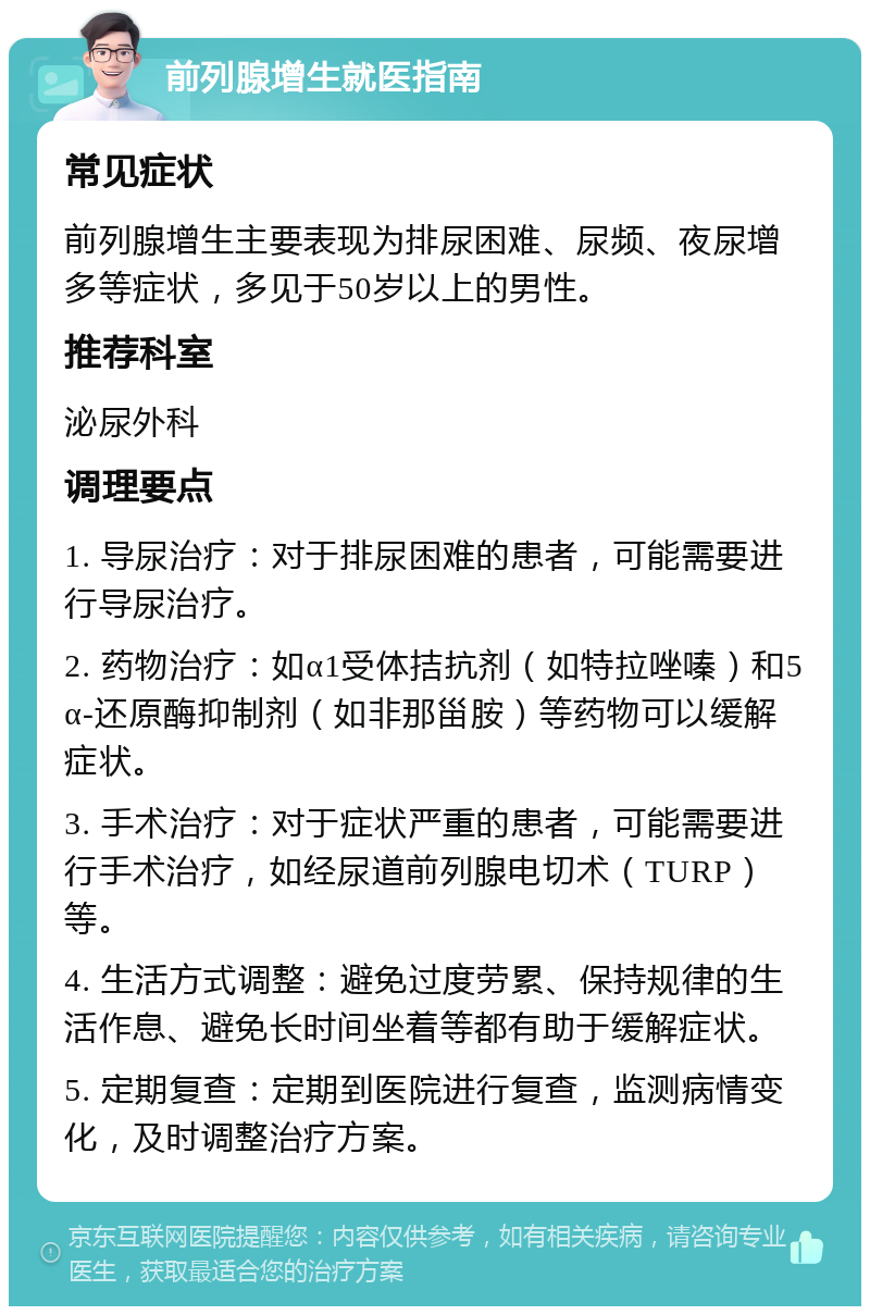 前列腺增生就医指南 常见症状 前列腺增生主要表现为排尿困难、尿频、夜尿增多等症状，多见于50岁以上的男性。 推荐科室 泌尿外科 调理要点 1. 导尿治疗：对于排尿困难的患者，可能需要进行导尿治疗。 2. 药物治疗：如α1受体拮抗剂（如特拉唑嗪）和5α-还原酶抑制剂（如非那甾胺）等药物可以缓解症状。 3. 手术治疗：对于症状严重的患者，可能需要进行手术治疗，如经尿道前列腺电切术（TURP）等。 4. 生活方式调整：避免过度劳累、保持规律的生活作息、避免长时间坐着等都有助于缓解症状。 5. 定期复查：定期到医院进行复查，监测病情变化，及时调整治疗方案。