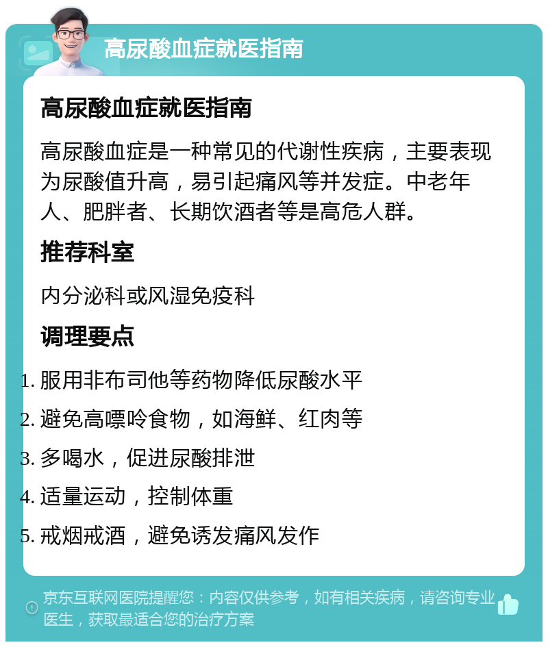 高尿酸血症就医指南 高尿酸血症就医指南 高尿酸血症是一种常见的代谢性疾病，主要表现为尿酸值升高，易引起痛风等并发症。中老年人、肥胖者、长期饮酒者等是高危人群。 推荐科室 内分泌科或风湿免疫科 调理要点 服用非布司他等药物降低尿酸水平 避免高嘌呤食物，如海鲜、红肉等 多喝水，促进尿酸排泄 适量运动，控制体重 戒烟戒酒，避免诱发痛风发作