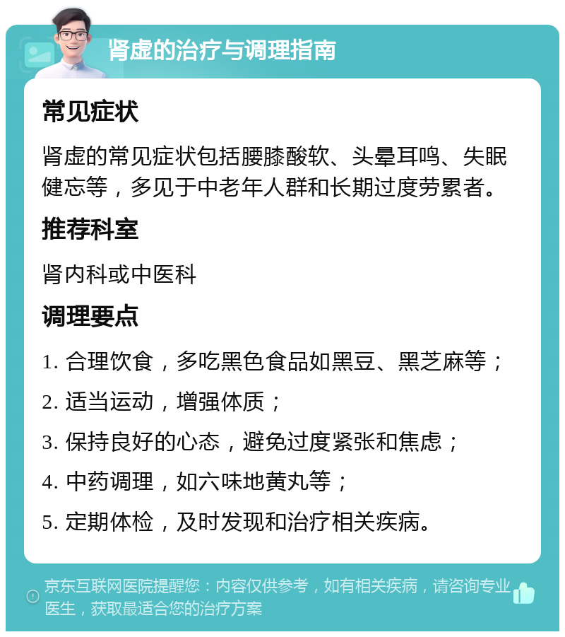 肾虚的治疗与调理指南 常见症状 肾虚的常见症状包括腰膝酸软、头晕耳鸣、失眠健忘等，多见于中老年人群和长期过度劳累者。 推荐科室 肾内科或中医科 调理要点 1. 合理饮食，多吃黑色食品如黑豆、黑芝麻等； 2. 适当运动，增强体质； 3. 保持良好的心态，避免过度紧张和焦虑； 4. 中药调理，如六味地黄丸等； 5. 定期体检，及时发现和治疗相关疾病。