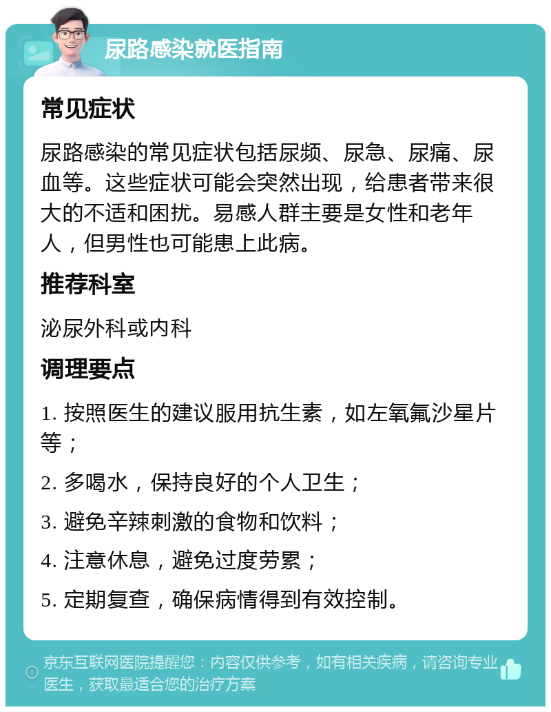 尿路感染就医指南 常见症状 尿路感染的常见症状包括尿频、尿急、尿痛、尿血等。这些症状可能会突然出现，给患者带来很大的不适和困扰。易感人群主要是女性和老年人，但男性也可能患上此病。 推荐科室 泌尿外科或内科 调理要点 1. 按照医生的建议服用抗生素，如左氧氟沙星片等； 2. 多喝水，保持良好的个人卫生； 3. 避免辛辣刺激的食物和饮料； 4. 注意休息，避免过度劳累； 5. 定期复查，确保病情得到有效控制。