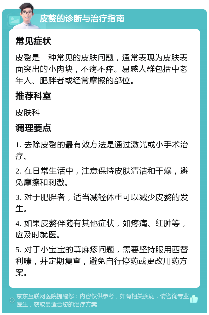 皮赘的诊断与治疗指南 常见症状 皮赘是一种常见的皮肤问题，通常表现为皮肤表面突出的小肉块，不疼不痒。易感人群包括中老年人、肥胖者或经常摩擦的部位。 推荐科室 皮肤科 调理要点 1. 去除皮赘的最有效方法是通过激光或小手术治疗。 2. 在日常生活中，注意保持皮肤清洁和干燥，避免摩擦和刺激。 3. 对于肥胖者，适当减轻体重可以减少皮赘的发生。 4. 如果皮赘伴随有其他症状，如疼痛、红肿等，应及时就医。 5. 对于小宝宝的荨麻疹问题，需要坚持服用西替利嗪，并定期复查，避免自行停药或更改用药方案。