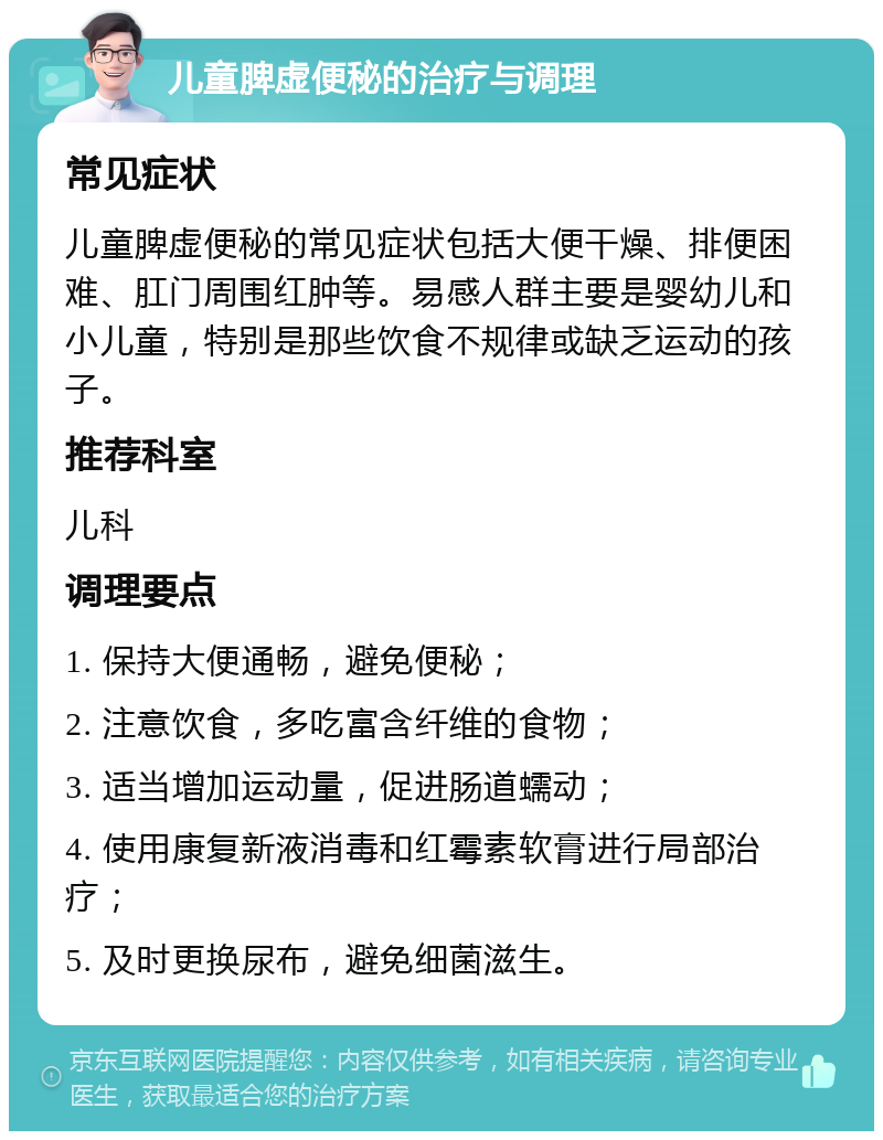 儿童脾虚便秘的治疗与调理 常见症状 儿童脾虚便秘的常见症状包括大便干燥、排便困难、肛门周围红肿等。易感人群主要是婴幼儿和小儿童，特别是那些饮食不规律或缺乏运动的孩子。 推荐科室 儿科 调理要点 1. 保持大便通畅，避免便秘； 2. 注意饮食，多吃富含纤维的食物； 3. 适当增加运动量，促进肠道蠕动； 4. 使用康复新液消毒和红霉素软膏进行局部治疗； 5. 及时更换尿布，避免细菌滋生。