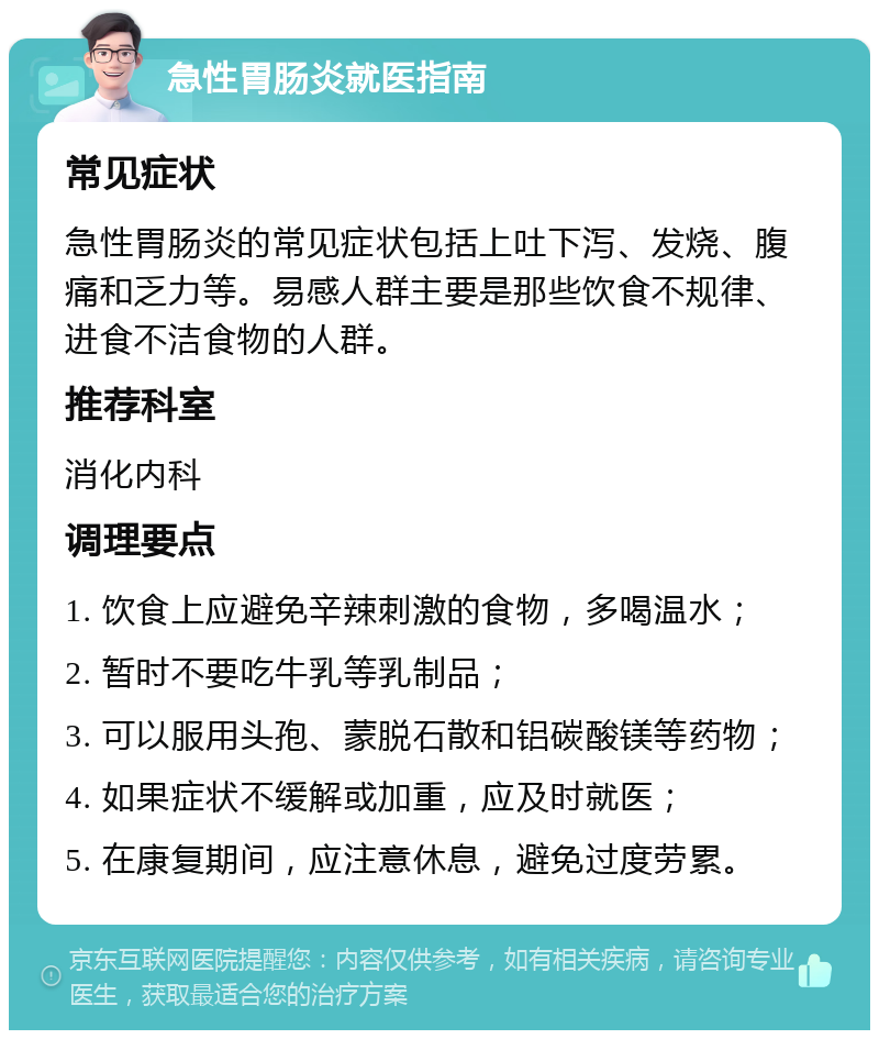 急性胃肠炎就医指南 常见症状 急性胃肠炎的常见症状包括上吐下泻、发烧、腹痛和乏力等。易感人群主要是那些饮食不规律、进食不洁食物的人群。 推荐科室 消化内科 调理要点 1. 饮食上应避免辛辣刺激的食物，多喝温水； 2. 暂时不要吃牛乳等乳制品； 3. 可以服用头孢、蒙脱石散和铝碳酸镁等药物； 4. 如果症状不缓解或加重，应及时就医； 5. 在康复期间，应注意休息，避免过度劳累。