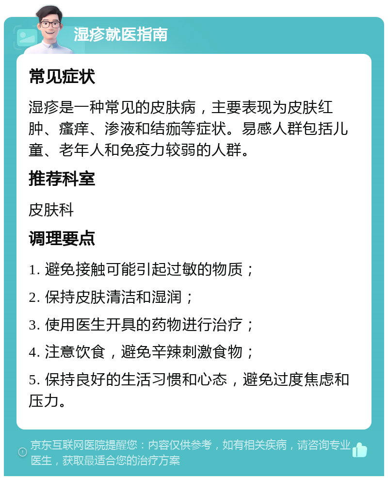 湿疹就医指南 常见症状 湿疹是一种常见的皮肤病，主要表现为皮肤红肿、瘙痒、渗液和结痂等症状。易感人群包括儿童、老年人和免疫力较弱的人群。 推荐科室 皮肤科 调理要点 1. 避免接触可能引起过敏的物质； 2. 保持皮肤清洁和湿润； 3. 使用医生开具的药物进行治疗； 4. 注意饮食，避免辛辣刺激食物； 5. 保持良好的生活习惯和心态，避免过度焦虑和压力。