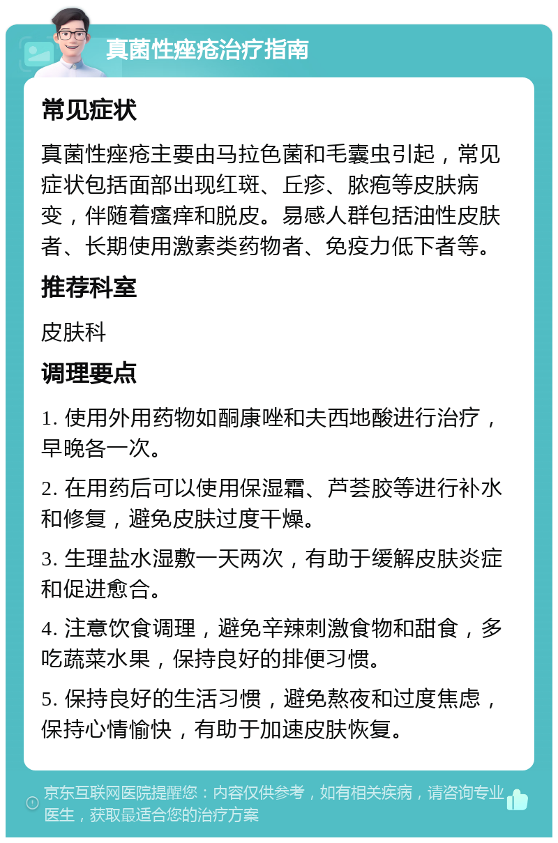 真菌性痤疮治疗指南 常见症状 真菌性痤疮主要由马拉色菌和毛囊虫引起，常见症状包括面部出现红斑、丘疹、脓疱等皮肤病变，伴随着瘙痒和脱皮。易感人群包括油性皮肤者、长期使用激素类药物者、免疫力低下者等。 推荐科室 皮肤科 调理要点 1. 使用外用药物如酮康唑和夫西地酸进行治疗，早晚各一次。 2. 在用药后可以使用保湿霜、芦荟胶等进行补水和修复，避免皮肤过度干燥。 3. 生理盐水湿敷一天两次，有助于缓解皮肤炎症和促进愈合。 4. 注意饮食调理，避免辛辣刺激食物和甜食，多吃蔬菜水果，保持良好的排便习惯。 5. 保持良好的生活习惯，避免熬夜和过度焦虑，保持心情愉快，有助于加速皮肤恢复。