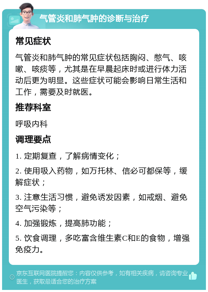 气管炎和肺气肿的诊断与治疗 常见症状 气管炎和肺气肿的常见症状包括胸闷、憋气、咳嗽、咳痰等，尤其是在早晨起床时或进行体力活动后更为明显。这些症状可能会影响日常生活和工作，需要及时就医。 推荐科室 呼吸内科 调理要点 1. 定期复查，了解病情变化； 2. 使用吸入药物，如万托林、信必可都保等，缓解症状； 3. 注意生活习惯，避免诱发因素，如戒烟、避免空气污染等； 4. 加强锻炼，提高肺功能； 5. 饮食调理，多吃富含维生素C和E的食物，增强免疫力。