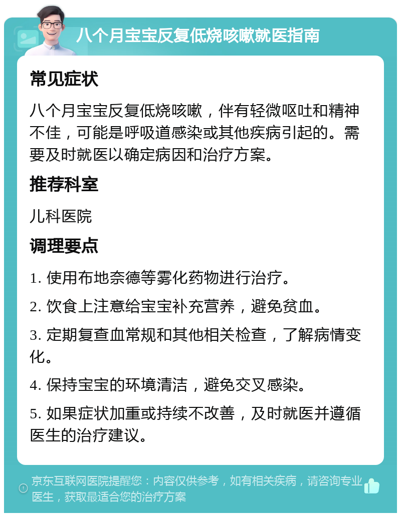 八个月宝宝反复低烧咳嗽就医指南 常见症状 八个月宝宝反复低烧咳嗽，伴有轻微呕吐和精神不佳，可能是呼吸道感染或其他疾病引起的。需要及时就医以确定病因和治疗方案。 推荐科室 儿科医院 调理要点 1. 使用布地奈德等雾化药物进行治疗。 2. 饮食上注意给宝宝补充营养，避免贫血。 3. 定期复查血常规和其他相关检查，了解病情变化。 4. 保持宝宝的环境清洁，避免交叉感染。 5. 如果症状加重或持续不改善，及时就医并遵循医生的治疗建议。