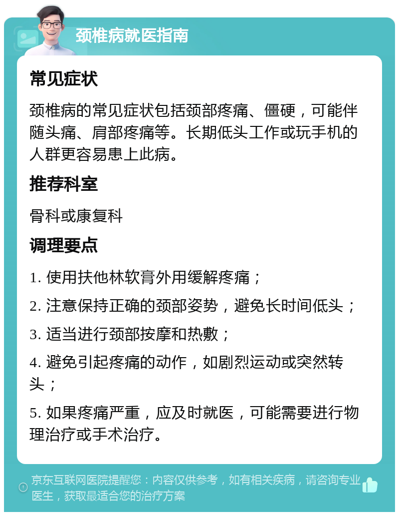 颈椎病就医指南 常见症状 颈椎病的常见症状包括颈部疼痛、僵硬，可能伴随头痛、肩部疼痛等。长期低头工作或玩手机的人群更容易患上此病。 推荐科室 骨科或康复科 调理要点 1. 使用扶他林软膏外用缓解疼痛； 2. 注意保持正确的颈部姿势，避免长时间低头； 3. 适当进行颈部按摩和热敷； 4. 避免引起疼痛的动作，如剧烈运动或突然转头； 5. 如果疼痛严重，应及时就医，可能需要进行物理治疗或手术治疗。