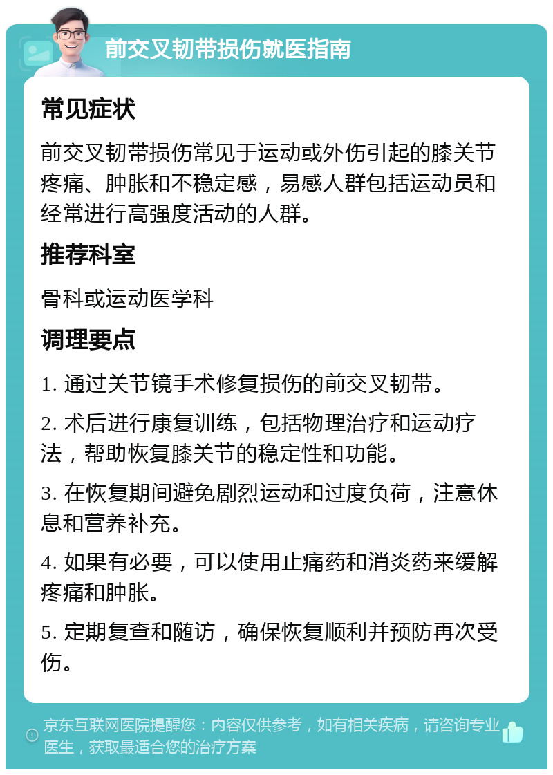 前交叉韧带损伤就医指南 常见症状 前交叉韧带损伤常见于运动或外伤引起的膝关节疼痛、肿胀和不稳定感，易感人群包括运动员和经常进行高强度活动的人群。 推荐科室 骨科或运动医学科 调理要点 1. 通过关节镜手术修复损伤的前交叉韧带。 2. 术后进行康复训练，包括物理治疗和运动疗法，帮助恢复膝关节的稳定性和功能。 3. 在恢复期间避免剧烈运动和过度负荷，注意休息和营养补充。 4. 如果有必要，可以使用止痛药和消炎药来缓解疼痛和肿胀。 5. 定期复查和随访，确保恢复顺利并预防再次受伤。