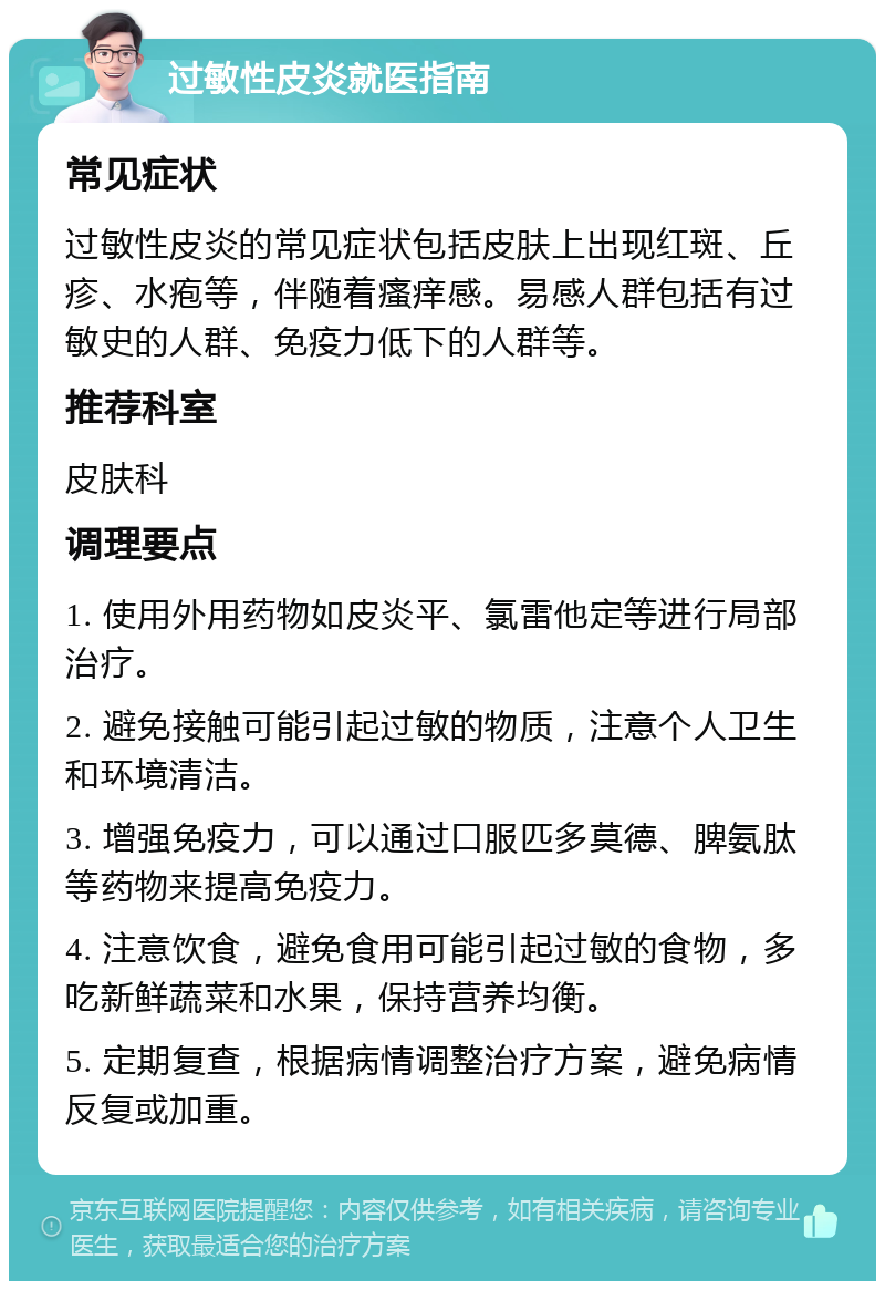 过敏性皮炎就医指南 常见症状 过敏性皮炎的常见症状包括皮肤上出现红斑、丘疹、水疱等，伴随着瘙痒感。易感人群包括有过敏史的人群、免疫力低下的人群等。 推荐科室 皮肤科 调理要点 1. 使用外用药物如皮炎平、氯雷他定等进行局部治疗。 2. 避免接触可能引起过敏的物质，注意个人卫生和环境清洁。 3. 增强免疫力，可以通过口服匹多莫德、脾氨肽等药物来提高免疫力。 4. 注意饮食，避免食用可能引起过敏的食物，多吃新鲜蔬菜和水果，保持营养均衡。 5. 定期复查，根据病情调整治疗方案，避免病情反复或加重。