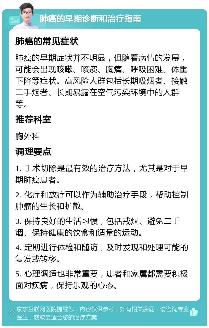 肺癌的早期诊断和治疗指南 肺癌的常见症状 肺癌的早期症状并不明显，但随着病情的发展，可能会出现咳嗽、咳痰、胸痛、呼吸困难、体重下降等症状。高风险人群包括长期吸烟者、接触二手烟者、长期暴露在空气污染环境中的人群等。 推荐科室 胸外科 调理要点 1. 手术切除是最有效的治疗方法，尤其是对于早期肺癌患者。 2. 化疗和放疗可以作为辅助治疗手段，帮助控制肿瘤的生长和扩散。 3. 保持良好的生活习惯，包括戒烟、避免二手烟、保持健康的饮食和适量的运动。 4. 定期进行体检和随访，及时发现和处理可能的复发或转移。 5. 心理调适也非常重要，患者和家属都需要积极面对疾病，保持乐观的心态。