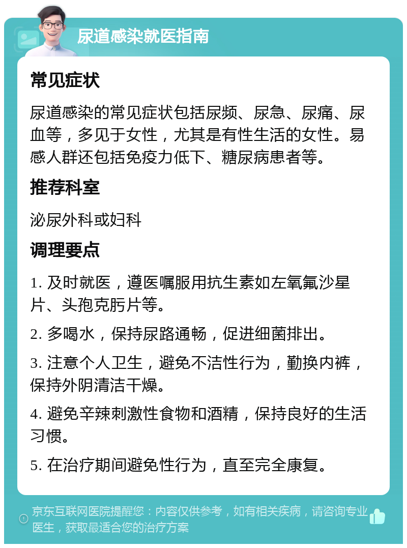 尿道感染就医指南 常见症状 尿道感染的常见症状包括尿频、尿急、尿痛、尿血等，多见于女性，尤其是有性生活的女性。易感人群还包括免疫力低下、糖尿病患者等。 推荐科室 泌尿外科或妇科 调理要点 1. 及时就医，遵医嘱服用抗生素如左氧氟沙星片、头孢克肟片等。 2. 多喝水，保持尿路通畅，促进细菌排出。 3. 注意个人卫生，避免不洁性行为，勤换内裤，保持外阴清洁干燥。 4. 避免辛辣刺激性食物和酒精，保持良好的生活习惯。 5. 在治疗期间避免性行为，直至完全康复。