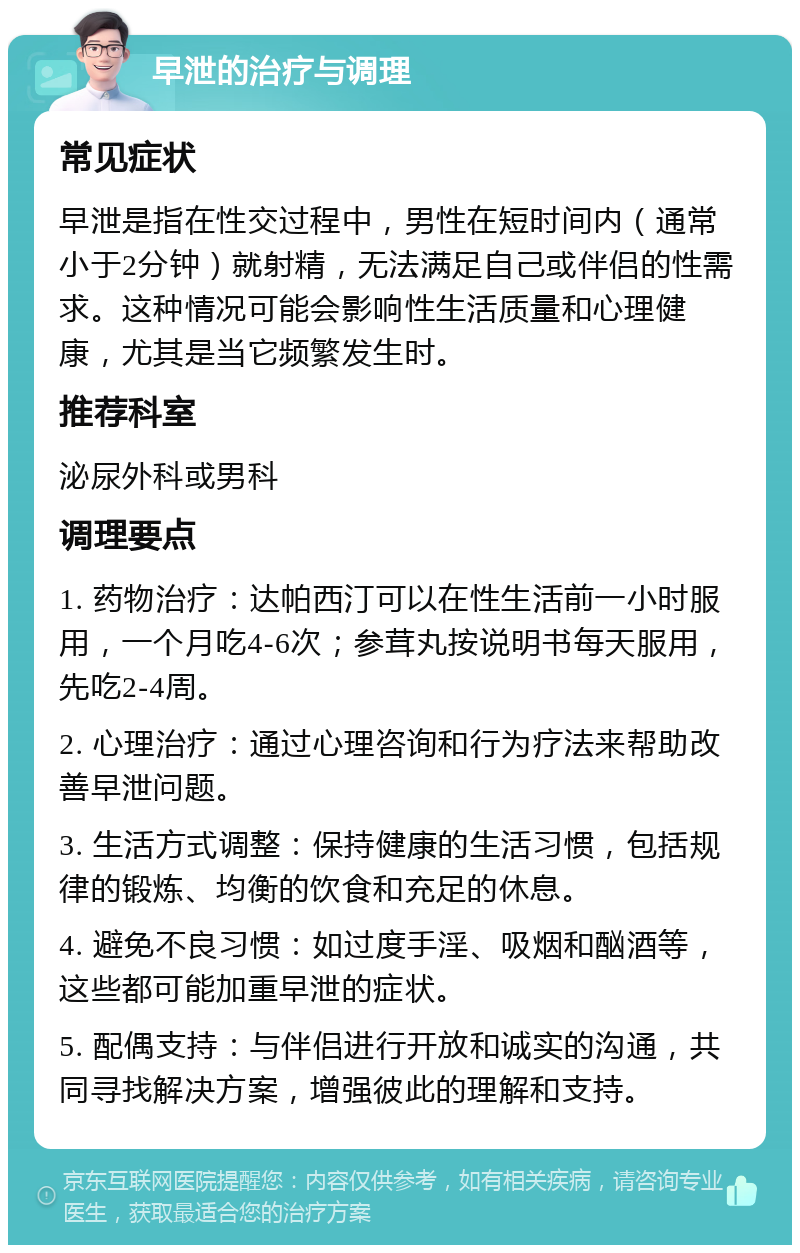 早泄的治疗与调理 常见症状 早泄是指在性交过程中，男性在短时间内（通常小于2分钟）就射精，无法满足自己或伴侣的性需求。这种情况可能会影响性生活质量和心理健康，尤其是当它频繁发生时。 推荐科室 泌尿外科或男科 调理要点 1. 药物治疗：达帕西汀可以在性生活前一小时服用，一个月吃4-6次；参茸丸按说明书每天服用，先吃2-4周。 2. 心理治疗：通过心理咨询和行为疗法来帮助改善早泄问题。 3. 生活方式调整：保持健康的生活习惯，包括规律的锻炼、均衡的饮食和充足的休息。 4. 避免不良习惯：如过度手淫、吸烟和酗酒等，这些都可能加重早泄的症状。 5. 配偶支持：与伴侣进行开放和诚实的沟通，共同寻找解决方案，增强彼此的理解和支持。