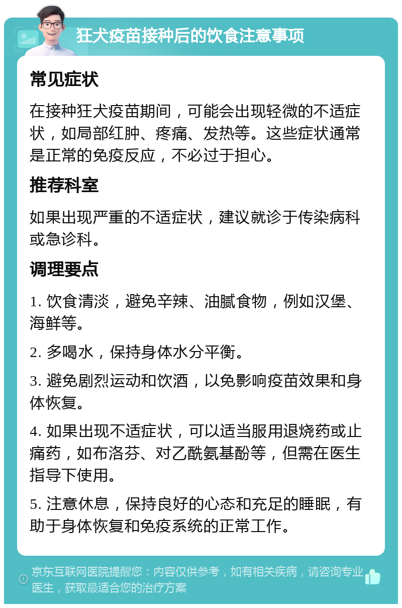 狂犬疫苗接种后的饮食注意事项 常见症状 在接种狂犬疫苗期间，可能会出现轻微的不适症状，如局部红肿、疼痛、发热等。这些症状通常是正常的免疫反应，不必过于担心。 推荐科室 如果出现严重的不适症状，建议就诊于传染病科或急诊科。 调理要点 1. 饮食清淡，避免辛辣、油腻食物，例如汉堡、海鲜等。 2. 多喝水，保持身体水分平衡。 3. 避免剧烈运动和饮酒，以免影响疫苗效果和身体恢复。 4. 如果出现不适症状，可以适当服用退烧药或止痛药，如布洛芬、对乙酰氨基酚等，但需在医生指导下使用。 5. 注意休息，保持良好的心态和充足的睡眠，有助于身体恢复和免疫系统的正常工作。