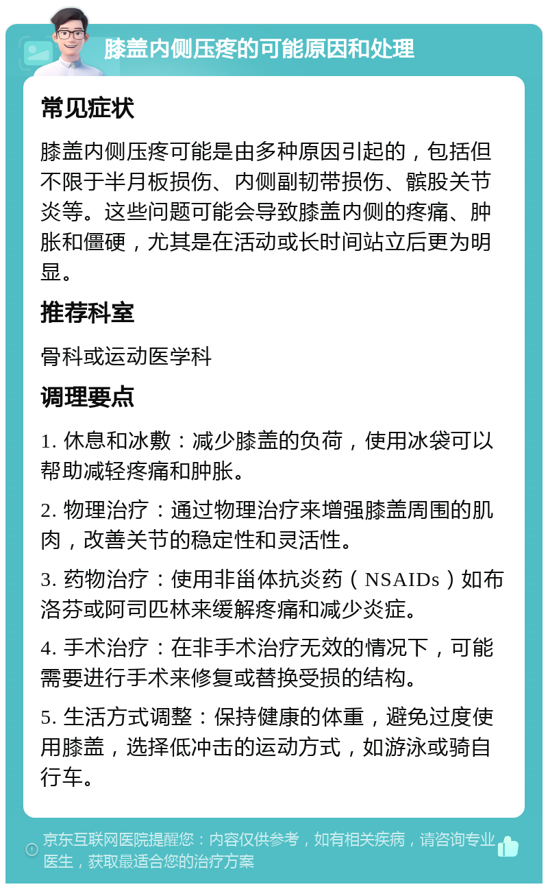 膝盖内侧压疼的可能原因和处理 常见症状 膝盖内侧压疼可能是由多种原因引起的，包括但不限于半月板损伤、内侧副韧带损伤、髌股关节炎等。这些问题可能会导致膝盖内侧的疼痛、肿胀和僵硬，尤其是在活动或长时间站立后更为明显。 推荐科室 骨科或运动医学科 调理要点 1. 休息和冰敷：减少膝盖的负荷，使用冰袋可以帮助减轻疼痛和肿胀。 2. 物理治疗：通过物理治疗来增强膝盖周围的肌肉，改善关节的稳定性和灵活性。 3. 药物治疗：使用非甾体抗炎药（NSAIDs）如布洛芬或阿司匹林来缓解疼痛和减少炎症。 4. 手术治疗：在非手术治疗无效的情况下，可能需要进行手术来修复或替换受损的结构。 5. 生活方式调整：保持健康的体重，避免过度使用膝盖，选择低冲击的运动方式，如游泳或骑自行车。