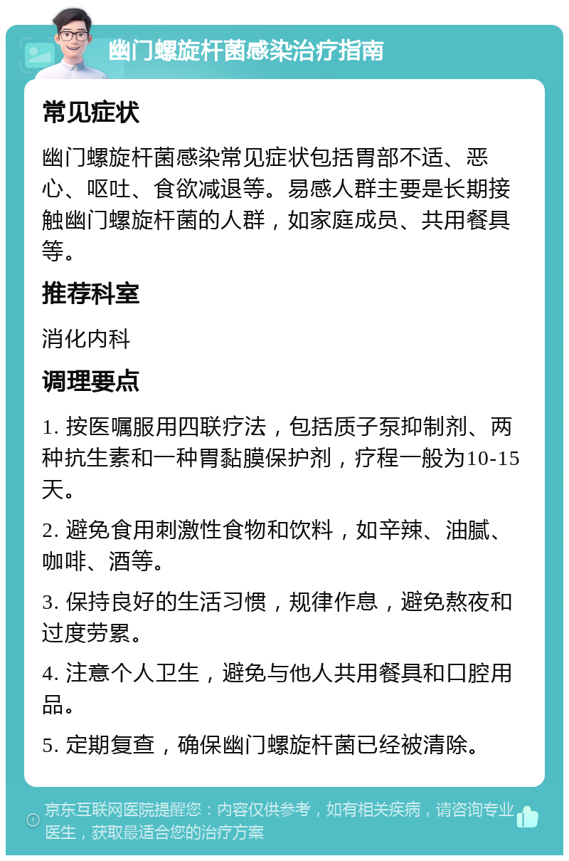 幽门螺旋杆菌感染治疗指南 常见症状 幽门螺旋杆菌感染常见症状包括胃部不适、恶心、呕吐、食欲减退等。易感人群主要是长期接触幽门螺旋杆菌的人群，如家庭成员、共用餐具等。 推荐科室 消化内科 调理要点 1. 按医嘱服用四联疗法，包括质子泵抑制剂、两种抗生素和一种胃黏膜保护剂，疗程一般为10-15天。 2. 避免食用刺激性食物和饮料，如辛辣、油腻、咖啡、酒等。 3. 保持良好的生活习惯，规律作息，避免熬夜和过度劳累。 4. 注意个人卫生，避免与他人共用餐具和口腔用品。 5. 定期复查，确保幽门螺旋杆菌已经被清除。