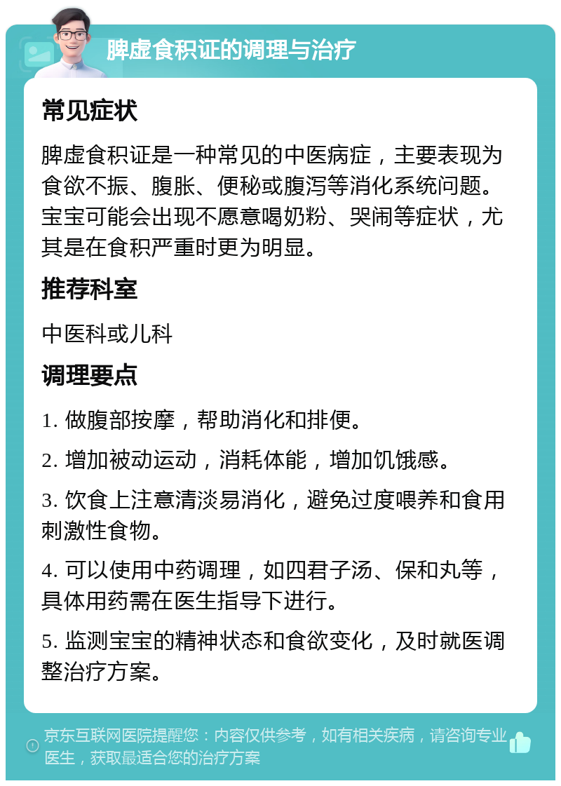 脾虚食积证的调理与治疗 常见症状 脾虚食积证是一种常见的中医病症，主要表现为食欲不振、腹胀、便秘或腹泻等消化系统问题。宝宝可能会出现不愿意喝奶粉、哭闹等症状，尤其是在食积严重时更为明显。 推荐科室 中医科或儿科 调理要点 1. 做腹部按摩，帮助消化和排便。 2. 增加被动运动，消耗体能，增加饥饿感。 3. 饮食上注意清淡易消化，避免过度喂养和食用刺激性食物。 4. 可以使用中药调理，如四君子汤、保和丸等，具体用药需在医生指导下进行。 5. 监测宝宝的精神状态和食欲变化，及时就医调整治疗方案。