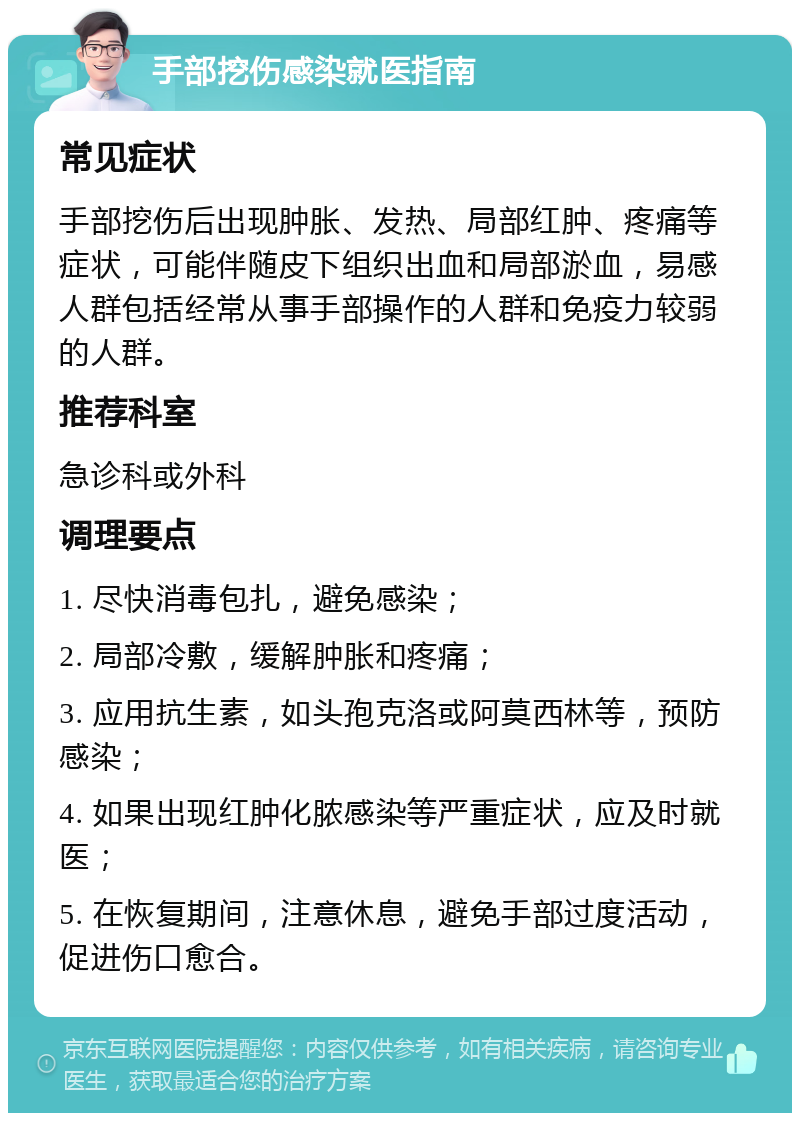 手部挖伤感染就医指南 常见症状 手部挖伤后出现肿胀、发热、局部红肿、疼痛等症状，可能伴随皮下组织出血和局部淤血，易感人群包括经常从事手部操作的人群和免疫力较弱的人群。 推荐科室 急诊科或外科 调理要点 1. 尽快消毒包扎，避免感染； 2. 局部冷敷，缓解肿胀和疼痛； 3. 应用抗生素，如头孢克洛或阿莫西林等，预防感染； 4. 如果出现红肿化脓感染等严重症状，应及时就医； 5. 在恢复期间，注意休息，避免手部过度活动，促进伤口愈合。