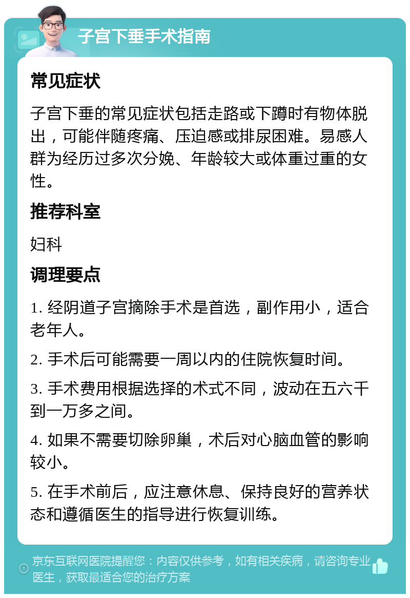 子宫下垂手术指南 常见症状 子宫下垂的常见症状包括走路或下蹲时有物体脱出，可能伴随疼痛、压迫感或排尿困难。易感人群为经历过多次分娩、年龄较大或体重过重的女性。 推荐科室 妇科 调理要点 1. 经阴道子宫摘除手术是首选，副作用小，适合老年人。 2. 手术后可能需要一周以内的住院恢复时间。 3. 手术费用根据选择的术式不同，波动在五六千到一万多之间。 4. 如果不需要切除卵巢，术后对心脑血管的影响较小。 5. 在手术前后，应注意休息、保持良好的营养状态和遵循医生的指导进行恢复训练。