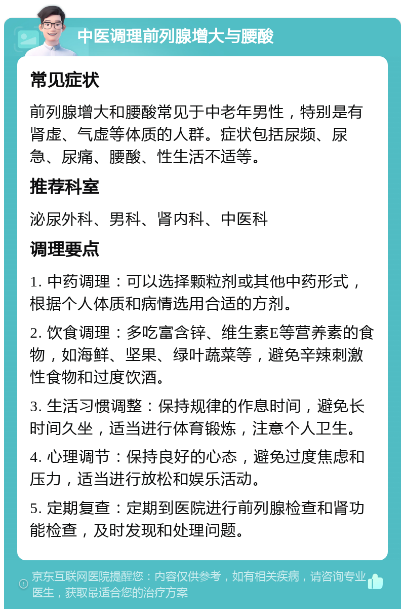 中医调理前列腺增大与腰酸 常见症状 前列腺增大和腰酸常见于中老年男性，特别是有肾虚、气虚等体质的人群。症状包括尿频、尿急、尿痛、腰酸、性生活不适等。 推荐科室 泌尿外科、男科、肾内科、中医科 调理要点 1. 中药调理：可以选择颗粒剂或其他中药形式，根据个人体质和病情选用合适的方剂。 2. 饮食调理：多吃富含锌、维生素E等营养素的食物，如海鲜、坚果、绿叶蔬菜等，避免辛辣刺激性食物和过度饮酒。 3. 生活习惯调整：保持规律的作息时间，避免长时间久坐，适当进行体育锻炼，注意个人卫生。 4. 心理调节：保持良好的心态，避免过度焦虑和压力，适当进行放松和娱乐活动。 5. 定期复查：定期到医院进行前列腺检查和肾功能检查，及时发现和处理问题。