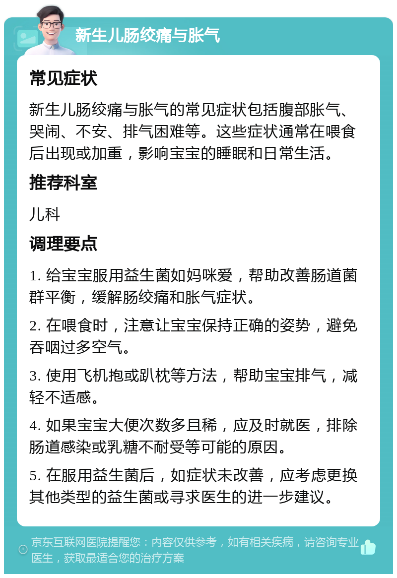 新生儿肠绞痛与胀气 常见症状 新生儿肠绞痛与胀气的常见症状包括腹部胀气、哭闹、不安、排气困难等。这些症状通常在喂食后出现或加重，影响宝宝的睡眠和日常生活。 推荐科室 儿科 调理要点 1. 给宝宝服用益生菌如妈咪爱，帮助改善肠道菌群平衡，缓解肠绞痛和胀气症状。 2. 在喂食时，注意让宝宝保持正确的姿势，避免吞咽过多空气。 3. 使用飞机抱或趴枕等方法，帮助宝宝排气，减轻不适感。 4. 如果宝宝大便次数多且稀，应及时就医，排除肠道感染或乳糖不耐受等可能的原因。 5. 在服用益生菌后，如症状未改善，应考虑更换其他类型的益生菌或寻求医生的进一步建议。