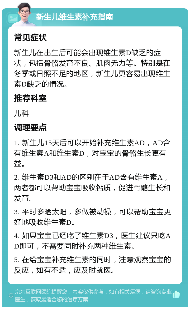 新生儿维生素补充指南 常见症状 新生儿在出生后可能会出现维生素D缺乏的症状，包括骨骼发育不良、肌肉无力等。特别是在冬季或日照不足的地区，新生儿更容易出现维生素D缺乏的情况。 推荐科室 儿科 调理要点 1. 新生儿15天后可以开始补充维生素AD，AD含有维生素A和维生素D，对宝宝的骨骼生长更有益。 2. 维生素D3和AD的区别在于AD含有维生素A，两者都可以帮助宝宝吸收钙质，促进骨骼生长和发育。 3. 平时多晒太阳，多做被动操，可以帮助宝宝更好地吸收维生素D。 4. 如果宝宝已经吃了维生素D3，医生建议只吃AD即可，不需要同时补充两种维生素。 5. 在给宝宝补充维生素的同时，注意观察宝宝的反应，如有不适，应及时就医。