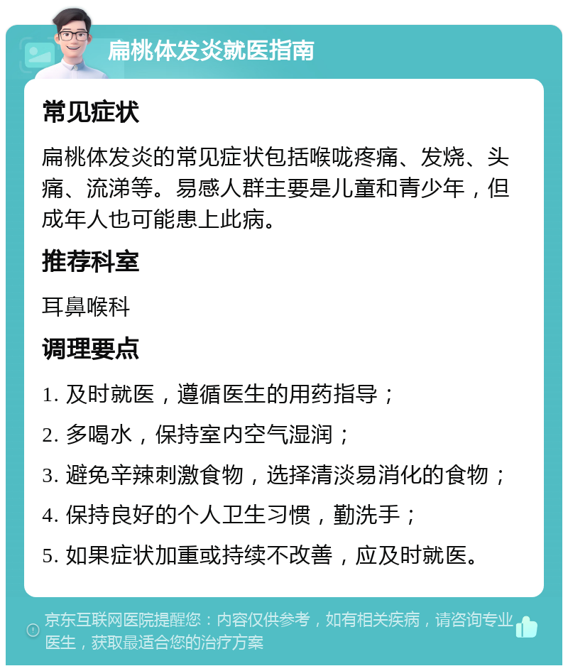 扁桃体发炎就医指南 常见症状 扁桃体发炎的常见症状包括喉咙疼痛、发烧、头痛、流涕等。易感人群主要是儿童和青少年，但成年人也可能患上此病。 推荐科室 耳鼻喉科 调理要点 1. 及时就医，遵循医生的用药指导； 2. 多喝水，保持室内空气湿润； 3. 避免辛辣刺激食物，选择清淡易消化的食物； 4. 保持良好的个人卫生习惯，勤洗手； 5. 如果症状加重或持续不改善，应及时就医。