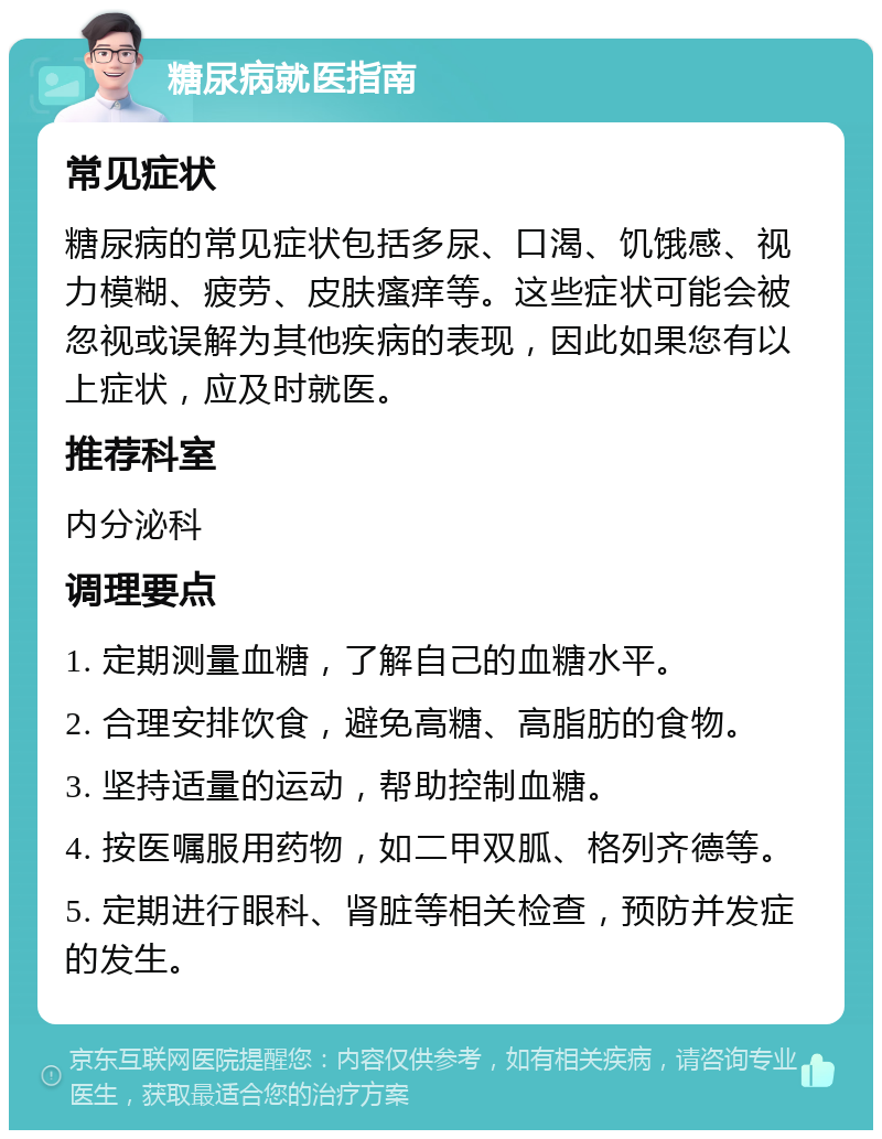 糖尿病就医指南 常见症状 糖尿病的常见症状包括多尿、口渴、饥饿感、视力模糊、疲劳、皮肤瘙痒等。这些症状可能会被忽视或误解为其他疾病的表现，因此如果您有以上症状，应及时就医。 推荐科室 内分泌科 调理要点 1. 定期测量血糖，了解自己的血糖水平。 2. 合理安排饮食，避免高糖、高脂肪的食物。 3. 坚持适量的运动，帮助控制血糖。 4. 按医嘱服用药物，如二甲双胍、格列齐德等。 5. 定期进行眼科、肾脏等相关检查，预防并发症的发生。