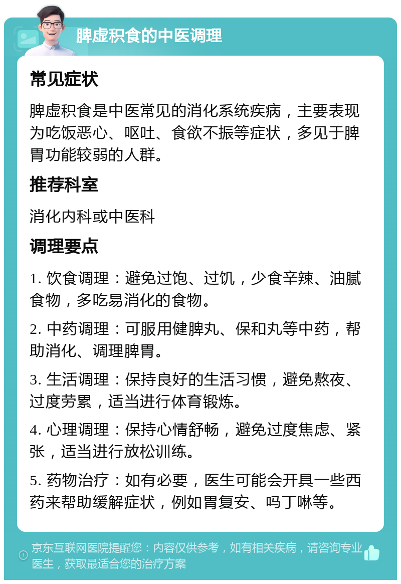 脾虚积食的中医调理 常见症状 脾虚积食是中医常见的消化系统疾病，主要表现为吃饭恶心、呕吐、食欲不振等症状，多见于脾胃功能较弱的人群。 推荐科室 消化内科或中医科 调理要点 1. 饮食调理：避免过饱、过饥，少食辛辣、油腻食物，多吃易消化的食物。 2. 中药调理：可服用健脾丸、保和丸等中药，帮助消化、调理脾胃。 3. 生活调理：保持良好的生活习惯，避免熬夜、过度劳累，适当进行体育锻炼。 4. 心理调理：保持心情舒畅，避免过度焦虑、紧张，适当进行放松训练。 5. 药物治疗：如有必要，医生可能会开具一些西药来帮助缓解症状，例如胃复安、吗丁啉等。