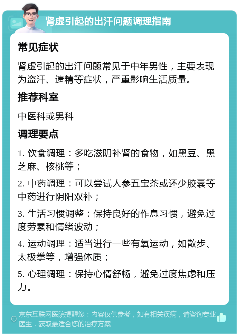 肾虚引起的出汗问题调理指南 常见症状 肾虚引起的出汗问题常见于中年男性，主要表现为盗汗、遗精等症状，严重影响生活质量。 推荐科室 中医科或男科 调理要点 1. 饮食调理：多吃滋阴补肾的食物，如黑豆、黑芝麻、核桃等； 2. 中药调理：可以尝试人参五宝茶或还少胶囊等中药进行阴阳双补； 3. 生活习惯调整：保持良好的作息习惯，避免过度劳累和情绪波动； 4. 运动调理：适当进行一些有氧运动，如散步、太极拳等，增强体质； 5. 心理调理：保持心情舒畅，避免过度焦虑和压力。