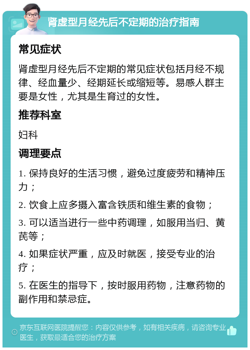 肾虚型月经先后不定期的治疗指南 常见症状 肾虚型月经先后不定期的常见症状包括月经不规律、经血量少、经期延长或缩短等。易感人群主要是女性，尤其是生育过的女性。 推荐科室 妇科 调理要点 1. 保持良好的生活习惯，避免过度疲劳和精神压力； 2. 饮食上应多摄入富含铁质和维生素的食物； 3. 可以适当进行一些中药调理，如服用当归、黄芪等； 4. 如果症状严重，应及时就医，接受专业的治疗； 5. 在医生的指导下，按时服用药物，注意药物的副作用和禁忌症。