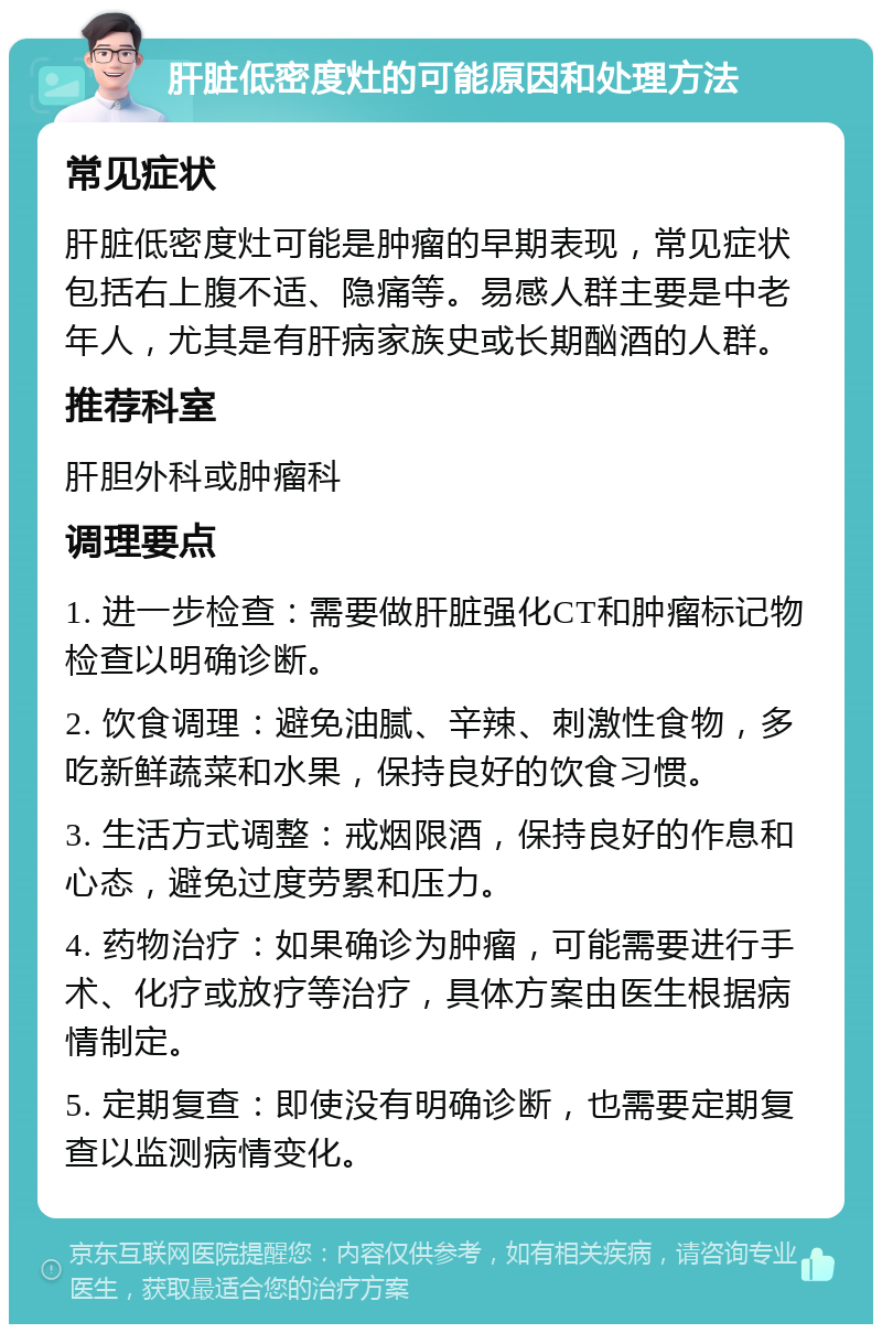 肝脏低密度灶的可能原因和处理方法 常见症状 肝脏低密度灶可能是肿瘤的早期表现，常见症状包括右上腹不适、隐痛等。易感人群主要是中老年人，尤其是有肝病家族史或长期酗酒的人群。 推荐科室 肝胆外科或肿瘤科 调理要点 1. 进一步检查：需要做肝脏强化CT和肿瘤标记物检查以明确诊断。 2. 饮食调理：避免油腻、辛辣、刺激性食物，多吃新鲜蔬菜和水果，保持良好的饮食习惯。 3. 生活方式调整：戒烟限酒，保持良好的作息和心态，避免过度劳累和压力。 4. 药物治疗：如果确诊为肿瘤，可能需要进行手术、化疗或放疗等治疗，具体方案由医生根据病情制定。 5. 定期复查：即使没有明确诊断，也需要定期复查以监测病情变化。