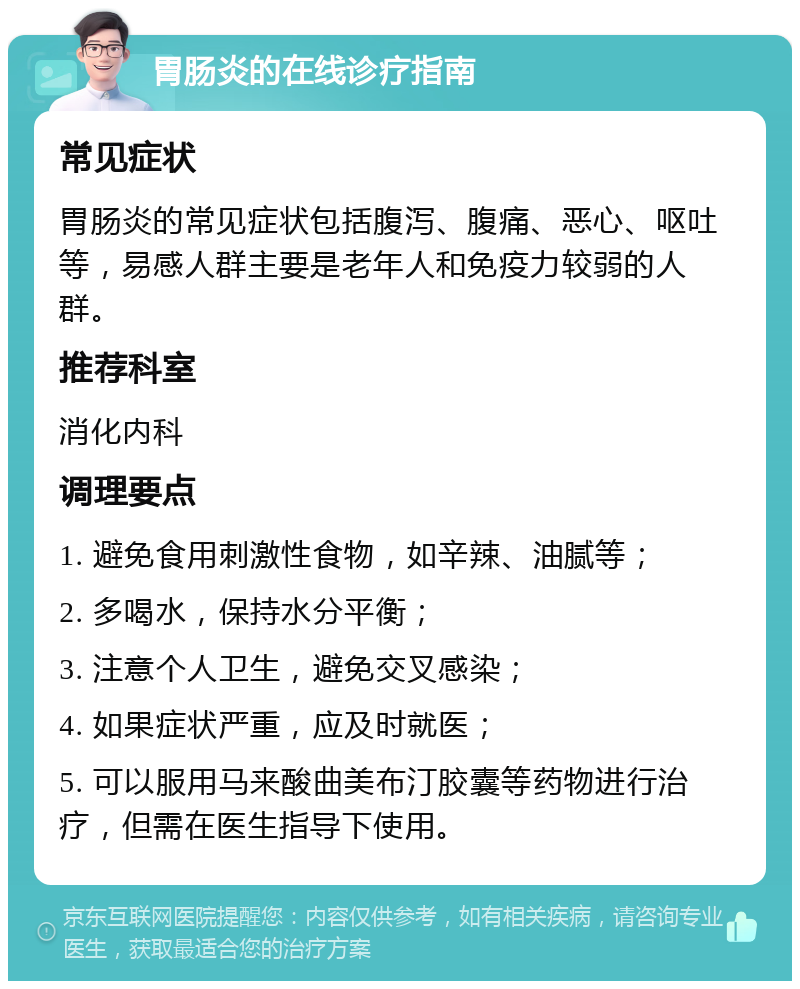 胃肠炎的在线诊疗指南 常见症状 胃肠炎的常见症状包括腹泻、腹痛、恶心、呕吐等，易感人群主要是老年人和免疫力较弱的人群。 推荐科室 消化内科 调理要点 1. 避免食用刺激性食物，如辛辣、油腻等； 2. 多喝水，保持水分平衡； 3. 注意个人卫生，避免交叉感染； 4. 如果症状严重，应及时就医； 5. 可以服用马来酸曲美布汀胶囊等药物进行治疗，但需在医生指导下使用。