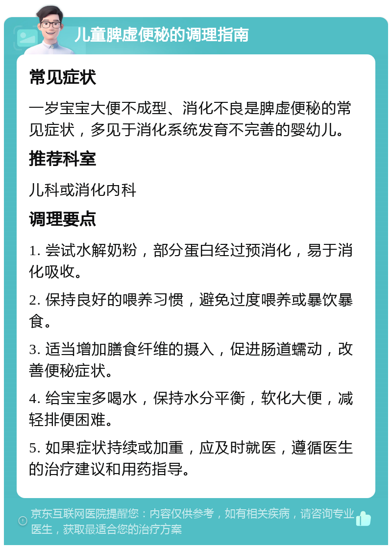 儿童脾虚便秘的调理指南 常见症状 一岁宝宝大便不成型、消化不良是脾虚便秘的常见症状，多见于消化系统发育不完善的婴幼儿。 推荐科室 儿科或消化内科 调理要点 1. 尝试水解奶粉，部分蛋白经过预消化，易于消化吸收。 2. 保持良好的喂养习惯，避免过度喂养或暴饮暴食。 3. 适当增加膳食纤维的摄入，促进肠道蠕动，改善便秘症状。 4. 给宝宝多喝水，保持水分平衡，软化大便，减轻排便困难。 5. 如果症状持续或加重，应及时就医，遵循医生的治疗建议和用药指导。