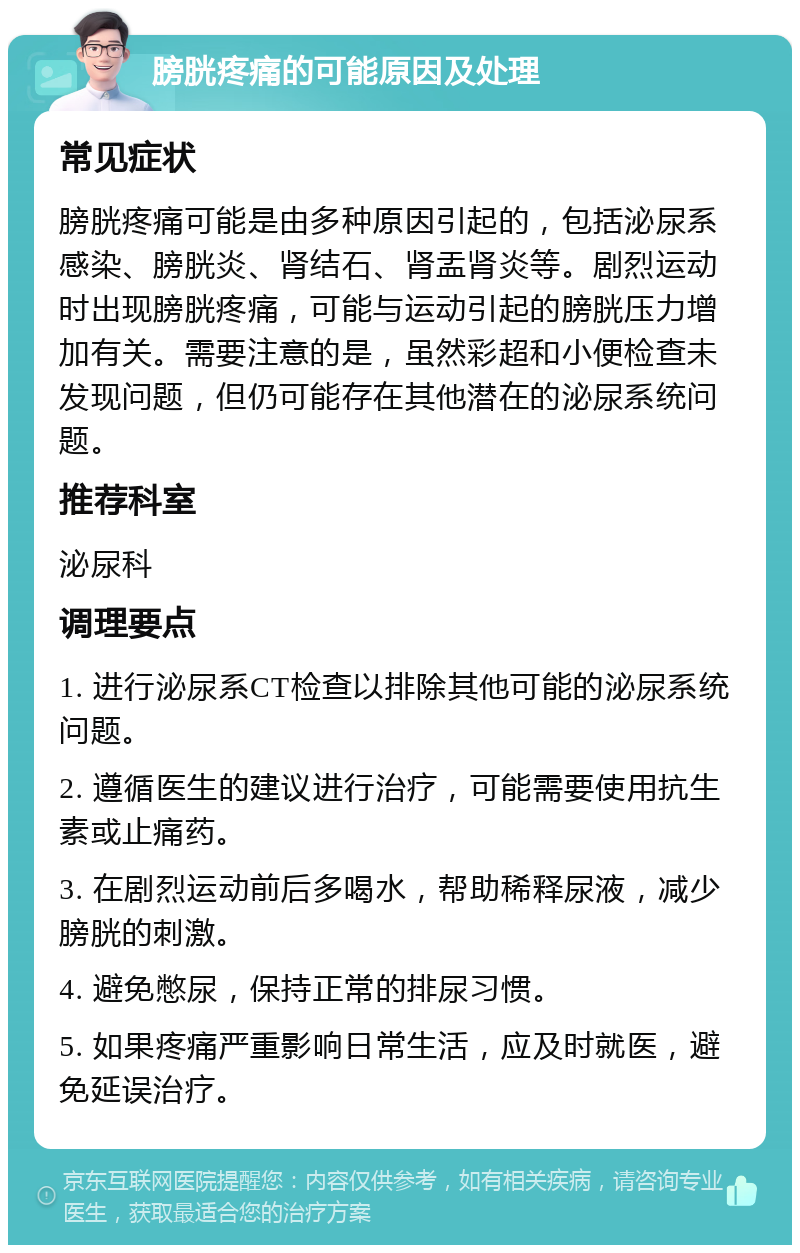 膀胱疼痛的可能原因及处理 常见症状 膀胱疼痛可能是由多种原因引起的，包括泌尿系感染、膀胱炎、肾结石、肾盂肾炎等。剧烈运动时出现膀胱疼痛，可能与运动引起的膀胱压力增加有关。需要注意的是，虽然彩超和小便检查未发现问题，但仍可能存在其他潜在的泌尿系统问题。 推荐科室 泌尿科 调理要点 1. 进行泌尿系CT检查以排除其他可能的泌尿系统问题。 2. 遵循医生的建议进行治疗，可能需要使用抗生素或止痛药。 3. 在剧烈运动前后多喝水，帮助稀释尿液，减少膀胱的刺激。 4. 避免憋尿，保持正常的排尿习惯。 5. 如果疼痛严重影响日常生活，应及时就医，避免延误治疗。