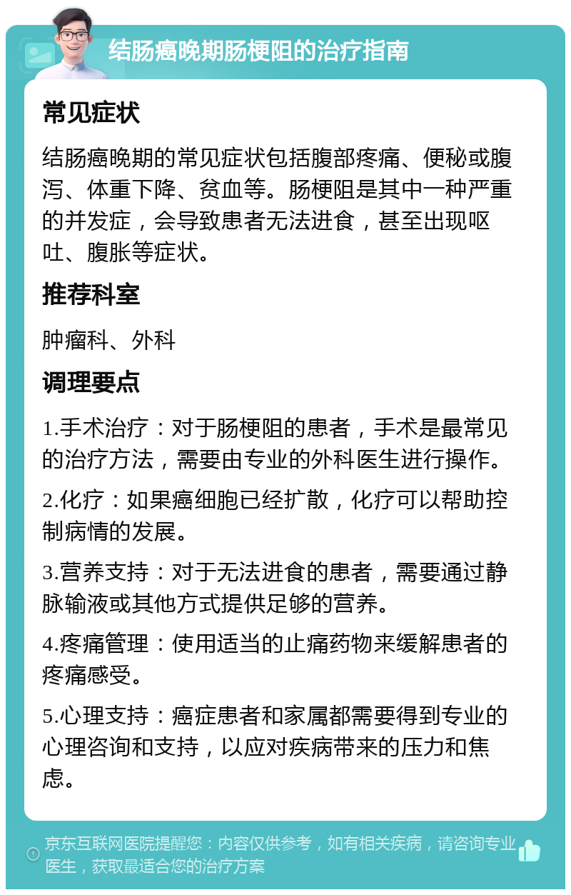 结肠癌晚期肠梗阻的治疗指南 常见症状 结肠癌晚期的常见症状包括腹部疼痛、便秘或腹泻、体重下降、贫血等。肠梗阻是其中一种严重的并发症，会导致患者无法进食，甚至出现呕吐、腹胀等症状。 推荐科室 肿瘤科、外科 调理要点 1.手术治疗：对于肠梗阻的患者，手术是最常见的治疗方法，需要由专业的外科医生进行操作。 2.化疗：如果癌细胞已经扩散，化疗可以帮助控制病情的发展。 3.营养支持：对于无法进食的患者，需要通过静脉输液或其他方式提供足够的营养。 4.疼痛管理：使用适当的止痛药物来缓解患者的疼痛感受。 5.心理支持：癌症患者和家属都需要得到专业的心理咨询和支持，以应对疾病带来的压力和焦虑。