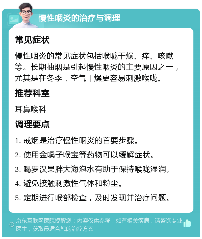 慢性咽炎的治疗与调理 常见症状 慢性咽炎的常见症状包括喉咙干燥、痒、咳嗽等。长期抽烟是引起慢性咽炎的主要原因之一，尤其是在冬季，空气干燥更容易刺激喉咙。 推荐科室 耳鼻喉科 调理要点 1. 戒烟是治疗慢性咽炎的首要步骤。 2. 使用金嗓子喉宝等药物可以缓解症状。 3. 喝罗汉果胖大海泡水有助于保持喉咙湿润。 4. 避免接触刺激性气体和粉尘。 5. 定期进行喉部检查，及时发现并治疗问题。