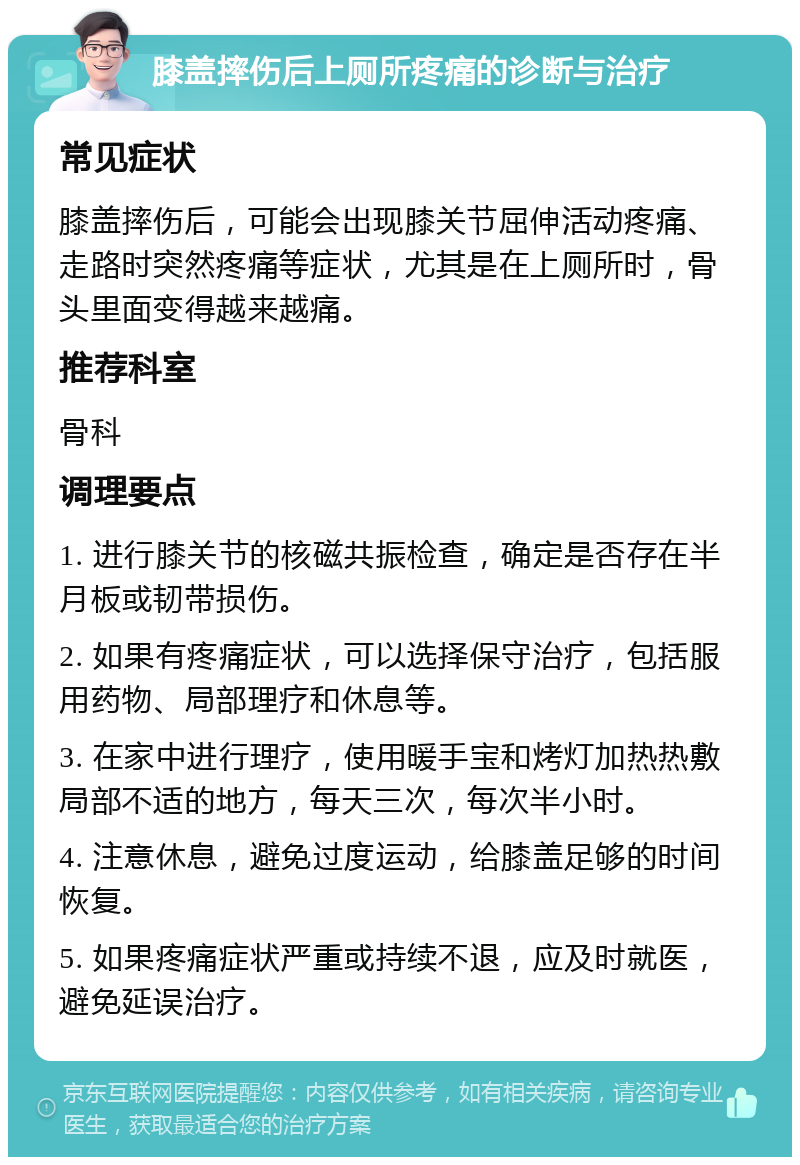 膝盖摔伤后上厕所疼痛的诊断与治疗 常见症状 膝盖摔伤后，可能会出现膝关节屈伸活动疼痛、走路时突然疼痛等症状，尤其是在上厕所时，骨头里面变得越来越痛。 推荐科室 骨科 调理要点 1. 进行膝关节的核磁共振检查，确定是否存在半月板或韧带损伤。 2. 如果有疼痛症状，可以选择保守治疗，包括服用药物、局部理疗和休息等。 3. 在家中进行理疗，使用暖手宝和烤灯加热热敷局部不适的地方，每天三次，每次半小时。 4. 注意休息，避免过度运动，给膝盖足够的时间恢复。 5. 如果疼痛症状严重或持续不退，应及时就医，避免延误治疗。