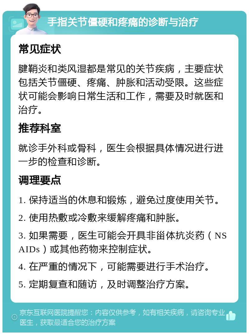 手指关节僵硬和疼痛的诊断与治疗 常见症状 腱鞘炎和类风湿都是常见的关节疾病，主要症状包括关节僵硬、疼痛、肿胀和活动受限。这些症状可能会影响日常生活和工作，需要及时就医和治疗。 推荐科室 就诊手外科或骨科，医生会根据具体情况进行进一步的检查和诊断。 调理要点 1. 保持适当的休息和锻炼，避免过度使用关节。 2. 使用热敷或冷敷来缓解疼痛和肿胀。 3. 如果需要，医生可能会开具非甾体抗炎药（NSAIDs）或其他药物来控制症状。 4. 在严重的情况下，可能需要进行手术治疗。 5. 定期复查和随访，及时调整治疗方案。