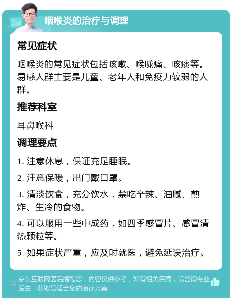 咽喉炎的治疗与调理 常见症状 咽喉炎的常见症状包括咳嗽、喉咙痛、咳痰等。易感人群主要是儿童、老年人和免疫力较弱的人群。 推荐科室 耳鼻喉科 调理要点 1. 注意休息，保证充足睡眠。 2. 注意保暖，出门戴口罩。 3. 清淡饮食，充分饮水，禁吃辛辣、油腻、煎炸、生冷的食物。 4. 可以服用一些中成药，如四季感冒片、感冒清热颗粒等。 5. 如果症状严重，应及时就医，避免延误治疗。