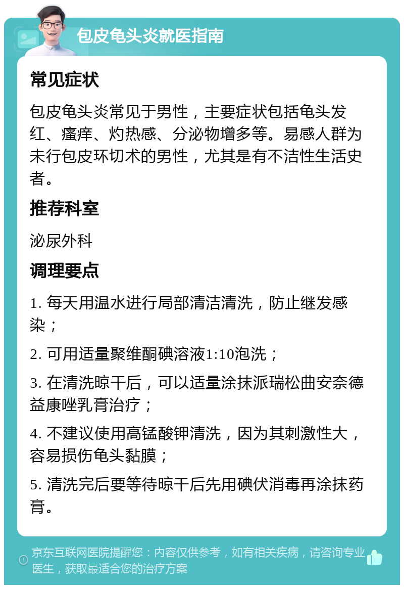 包皮龟头炎就医指南 常见症状 包皮龟头炎常见于男性，主要症状包括龟头发红、瘙痒、灼热感、分泌物增多等。易感人群为未行包皮环切术的男性，尤其是有不洁性生活史者。 推荐科室 泌尿外科 调理要点 1. 每天用温水进行局部清洁清洗，防止继发感染； 2. 可用适量聚维酮碘溶液1:10泡洗； 3. 在清洗晾干后，可以适量涂抹派瑞松曲安奈德益康唑乳膏治疗； 4. 不建议使用高锰酸钾清洗，因为其刺激性大，容易损伤龟头黏膜； 5. 清洗完后要等待晾干后先用碘伏消毒再涂抹药膏。